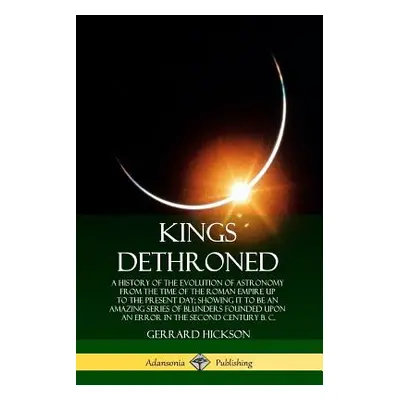 "Kings Dethroned: A History of the Evolution of Astronomy from the Time of the Roman Empire Up t