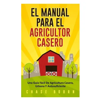 "El Manual Para El Agricultor Casero: Una Gua Fcil De Agricultura Casera, Urbana Y Autosuficient