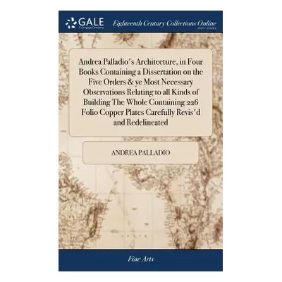 "Andrea Palladio's Architecture, in Four Books Containing a Dissertation on the Five Orders & ye