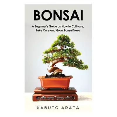 "Bonsai: A Beginner's Guide on How to Cultivate, Take Care and Grow Bonsai Trees" - "" ("Arata K