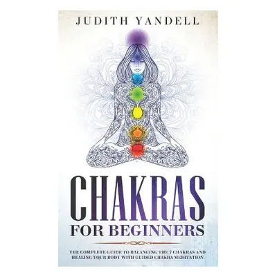 "Chakras for Beginners: The Complete Guide to Balancing the 7 Chakras and Healing your Body with