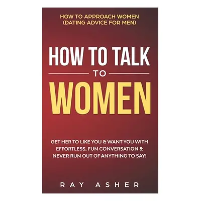 "How to Talk to Women: Get Her to Like You & Want You With Effortless, Fun Conversation & Never 