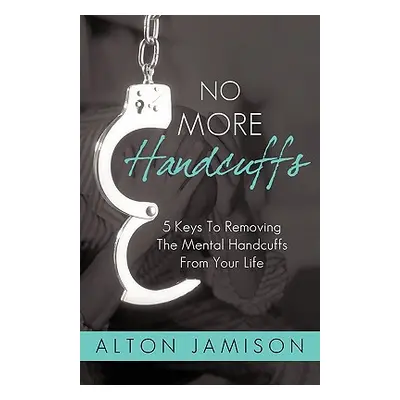 "No More Handcuffs: 5 Keys To Removing The Mental Handcuffs From Your Life" - "" ("Alton Jamison