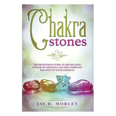 "Chakra Stones: The Beginner's Guide to the Healing Power of Crystals and the Complete Balance o