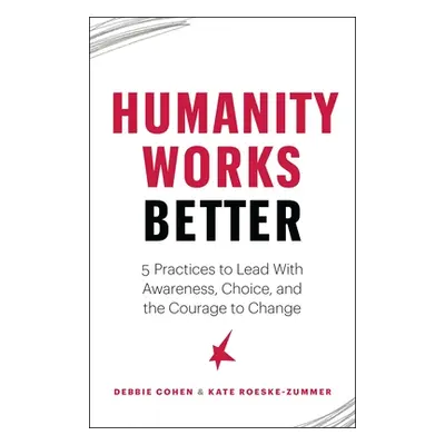 "Humanity Works Better: Five Practices to Lead with Awareness, Choice and the Courage to Change"