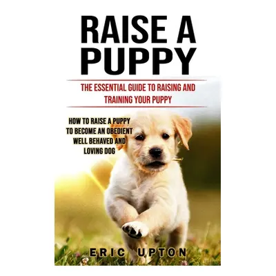 "Raise a Puppy: The Essential Guide to Raising and Training Your Puppy