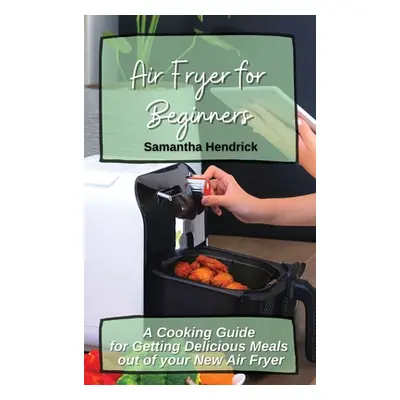 "Air Fryer for Beginners: A Cooking Guide for Getting Delicious Meals out of your New Air Fryer"