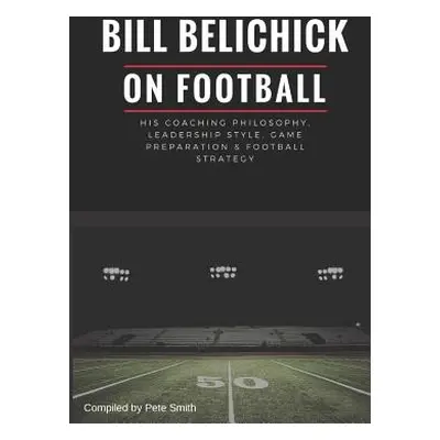 "Bill Belichick: His Coaching Philosophy, Leadership Style, Game Preparation & Football Strategy