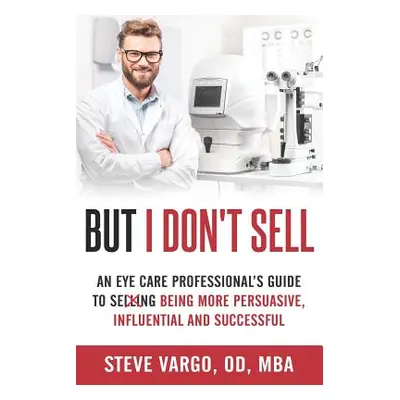 "But I Don't Sell: An Eye Care Professional's Guide to Being More Persuasive, Influential and Su