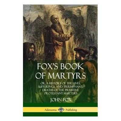 "Fox's Book of Martyrs: Or, A History of the Lives, Sufferings, and Triumphant: Deaths of the Pr