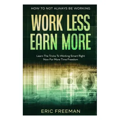 "How To Not Always Be Working: Work Less Earn More - Learn The Tricks To Working Smart Right Now