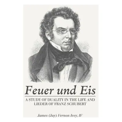 "Feuer Und Eis: A Study of Duality in the Life and Lieder of Franz Schubert" - "" ("Ivey James V