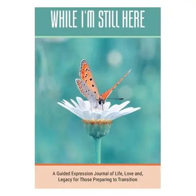 "While I'm Still Here: A Guided Expression Journal of Life, Love and, Legacy for Those Preparing