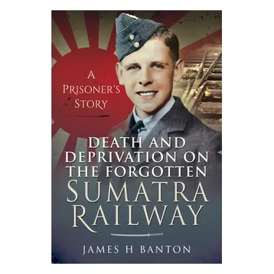 "Death and Deprivation on the Forgotten Sumatra Railway: A Prisoner's Story" - "" ("Banton James