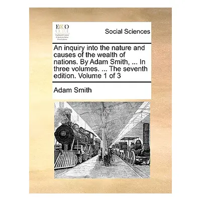 "An inquiry into the nature and causes of the wealth of nations. By Adam Smith, ... In three vol