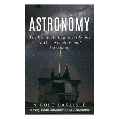 "Astronomy: The Complete Beginners Guide to Discover Stars and Astronomy