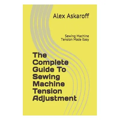 "The Complete Guide To Sewing Machine Tension Adjustment: Sewing Machine Tension Made Easy" - ""