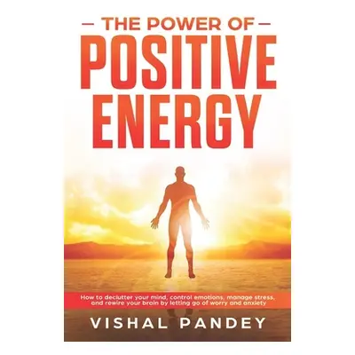 "The Power of Positive Energy: How to Declutter Your Mind, Control Emotions, Manage Stress, and 