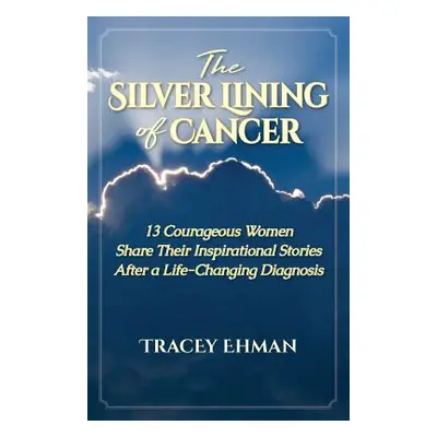 "The Silver Lining of Cancer: 13 Courageous Women Share their Inspirational Stories After a Life