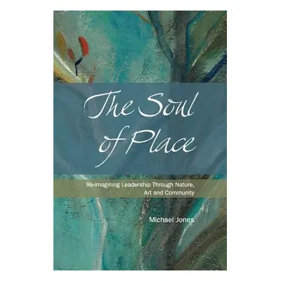 "The Soul of Place: Re-imagining Leadership Through Nature, Art and Community" - "" ("Jones Mich