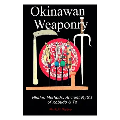 "Okinawan Weaponry, Hidden Methods, Ancient Myths of Kobudo & Te" - "" ("Bishop Mark D.")(Paperb