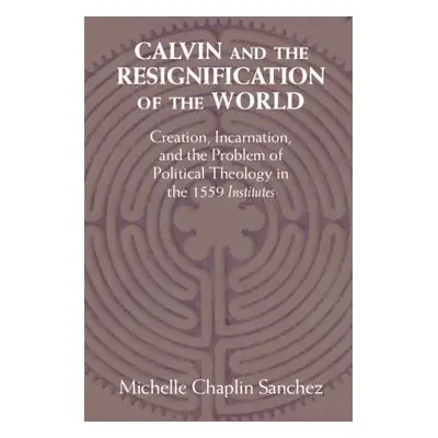 "Calvin and the Resignification of the World: Creation, Incarnation, and the Problem of Politica