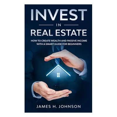 "Invest In Real Estate: How to Create Wealth and Passive Income With a Smart Guide for Beginners