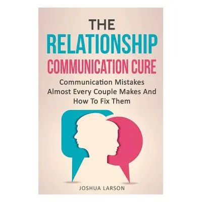 "The Relationship Communication Cure: Communication Mistakes Almost Every Couple Makes And How T