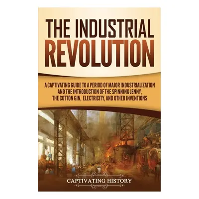 "The Industrial Revolution: A Captivating Guide to a Period of Major Industrialization and the I