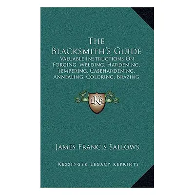 "The Blacksmith's Guide: Valuable Instructions On Forging, Welding, Hardening, Tempering, Caseha