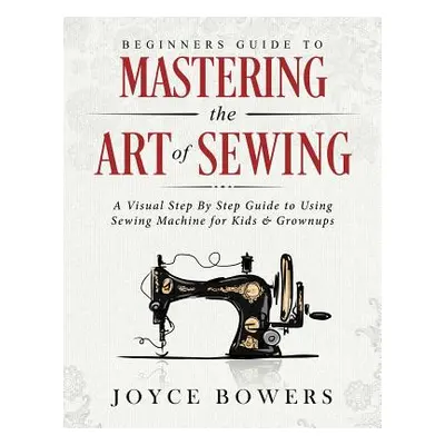 "Beginners Guide to Mastering the Art of Sewing: A Visual Step by Step Guide to Using Sewing Mac