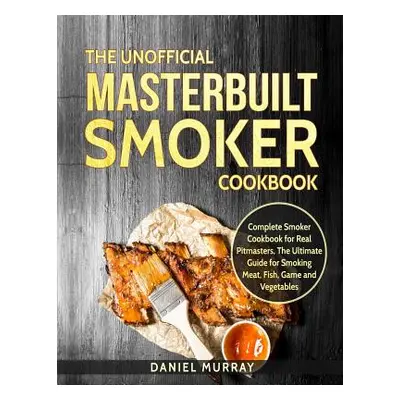 "The Unofficial Masterbuilt Smoker Cookbook: Complete Smoker Cookbook for Real Pitmasters, the U