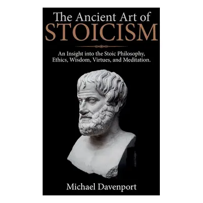 "The Ancient Art of Stoicism: An Insight into the Stoic Philosophy, Ethics, Wisdom, Virtues, and