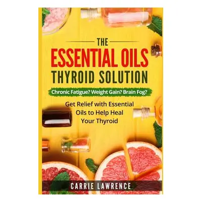 "Essential Oils and Thyroid: The Essential Oils Thyroid Solution: Chronic Fatigue? Weight Gain? 