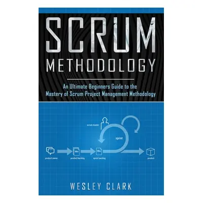 "Scrum Methodology: An Ultimate Beginners Guide to the Mastery of Scrum Project Management Metho