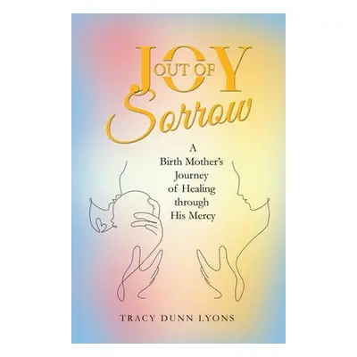 "Joy out of Sorrow: A Birth Mother's Journey of Healing Through His Mercy" - "" ("Lyons Tracy Du