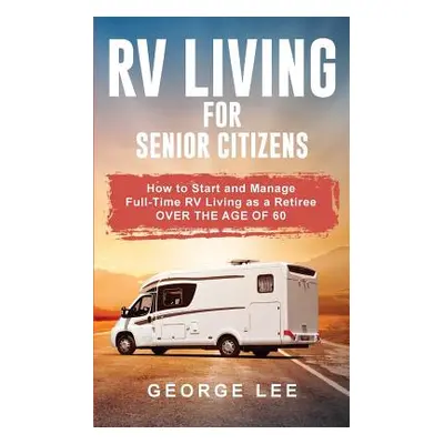 "RV Living for Senior Citizens: How to Start and Manage Full Time RV Living as a Retiree Over th