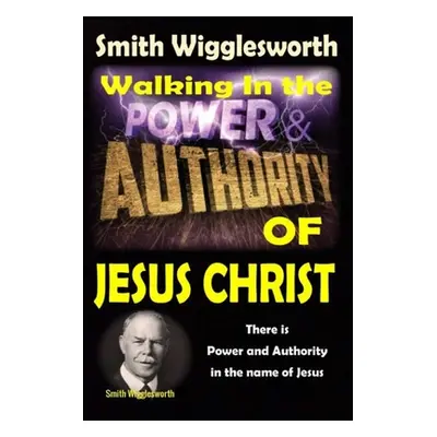 "Smith Wigglesworth: Walking In the & Power and Authority of Jesus Christ: There is Power and Au