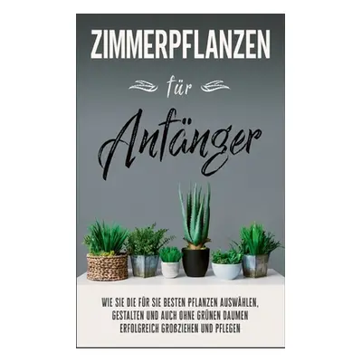 "Zimmerpflanzen fr Anfnger: Wie Sie die fr Sie besten Pflanzen auswhlen, gestalten und auch ohne