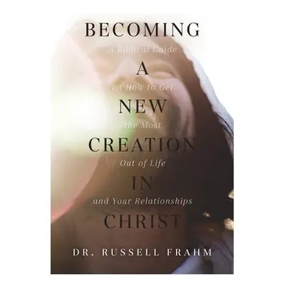 "Becoming a New Creation in Christ: A Biblical Guide on How to Get the Most Out of Life and Your