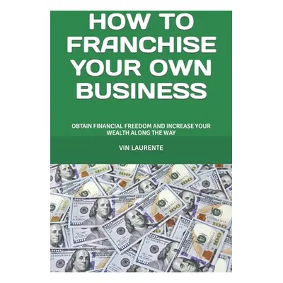 "How to Franchise Your Own Business: Obtain Financial Freedom and Increase Your Wealth Along the