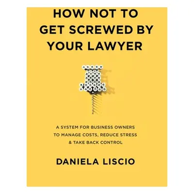 "How Not To Get Screwed By Your Lawyer: A System for Business Owners to Manage Costs, Reduce Str