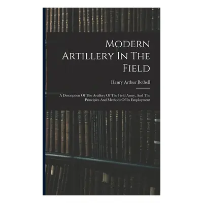 "Modern Artillery In The Field: A Description Of The Artillery Of The Field Army, And The Princi