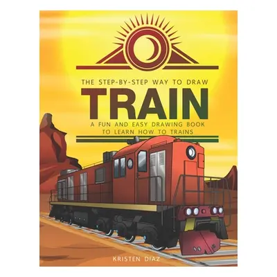 "The Step-by-Step Way to Draw Train: A Fun and Easy Drawing Book to Learn How to Draw Trains" - 