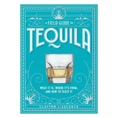 "A Field Guide to Tequila: What It Is, Where It's From, and How to Taste It" - "" ("Szczech Clay