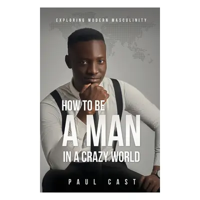 "How To Be A Man In A Crazy World: Exploring modern masculinity" - "" ("Cast Paul")(Paperback)