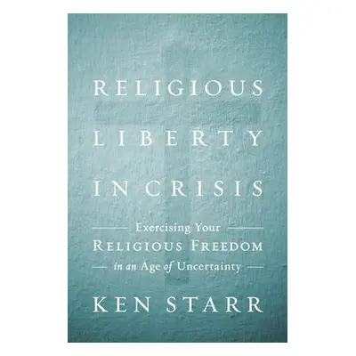 "Religious Liberty in Crisis: Exercising Your Faith in an Age of Uncertainty" - "" ("Starr Ken")