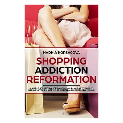 "Shopping Addiction Reformation: A Simple Solution Guide to Begin Your Journey Towards Breaking 