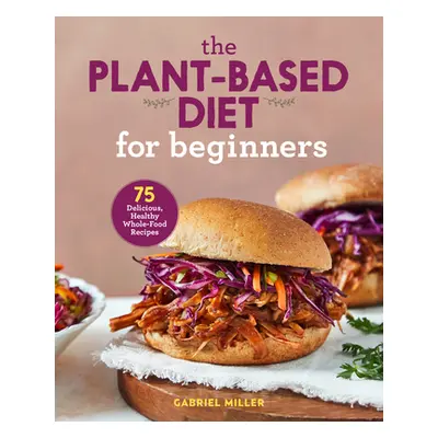 "The Plant Based Diet for Beginners: 75 Delicious, Healthy Whole Food Recipes" - "" ("Miller Gab