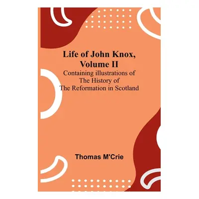 "Life of John Knox, Volume II: Containing Illustrations of the History of the Reformation in Sco